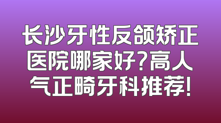 长沙牙性反颌矫正医院哪家好？高人气正畸牙科推荐！