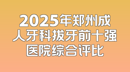 2025年郑州成人牙科拔牙前十强医院综合评比