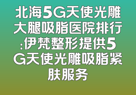 北海5G天使光雕大腿吸脂医院排行：伊梵整形提供5G天使光雕吸脂紧肤服务