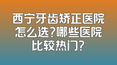 西宁牙齿矫正医院怎么选？哪些医院比较热门？