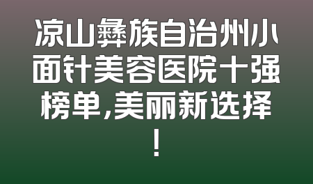 凉山彝族自治州小面针美容医院十强榜单，美丽新选择！