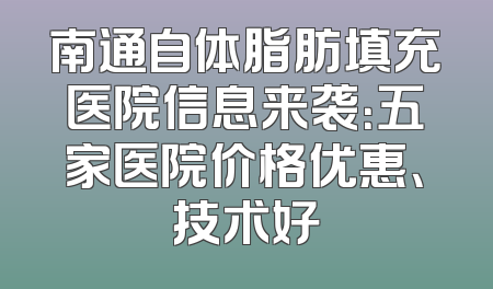 南通自体脂肪填充医院信息来袭：五家医院价格优惠、技术好