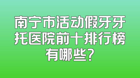 南宁市活动假牙牙托医院前十排行榜有哪些？