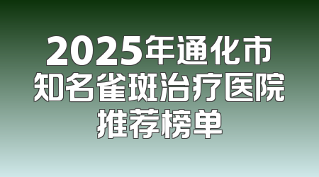 2025年通化市知名雀斑治疗医院推荐榜单