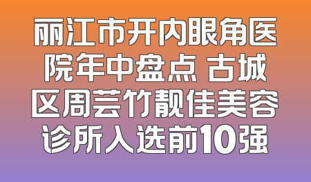 丽江市开内眼角医院年中盘点 古城区周芸竹靓佳美容诊所入选前10强