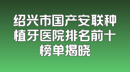 绍兴市国产安联种植牙医院排名前十榜单揭晓