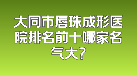 大同市唇珠成形医院排名前十哪家名气大？