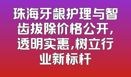 珠海牙龈护理与智齿拔除价格公开，透明实惠，树立行业新标杆