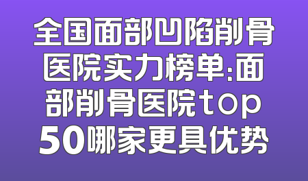 全国面部凹陷削骨医院实力榜单：面部削骨医院top50哪家更具优势