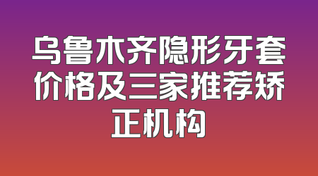 乌鲁木齐隐形牙套价格及三家推荐矫正机构