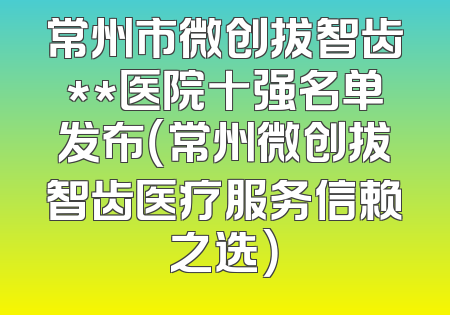 常州市微创拔智齿**医院十强名单发布（常州微创拔智齿医疗服务信赖之选）