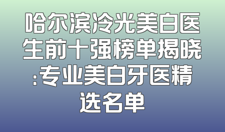 哈尔滨冷光美白医生前十强榜单揭晓：专业美白牙医精选名单