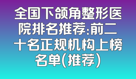 全国下颌角整形医院排名推荐：前二十名正规机构上榜名单（推荐）