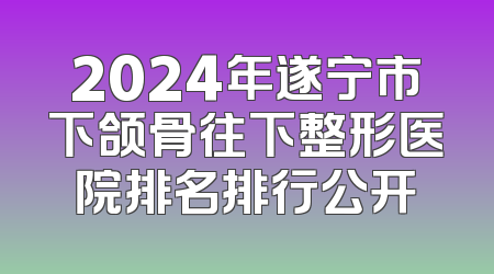 2024年遂宁市下颌骨往下整形医院排名排行公开