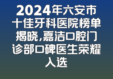 2024年六安市十佳牙科医院榜单揭晓，嘉洁口腔门诊部口碑医生荣耀入选