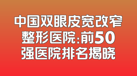 中国双眼皮宽改窄整形医院：前50强医院排名揭晓