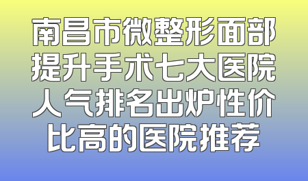 南昌市微整形面部提升手术七大医院人气排名出炉性价比高的医院推荐