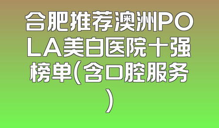 合肥推荐澳洲POLA美白医院十强榜单（含口腔服务）