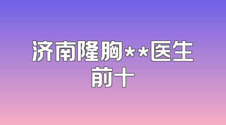 济南隆胸**医生前十