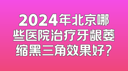 2024年北京哪些医院治疗牙龈萎缩黑三角效果好？