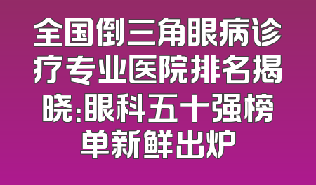 全国倒三角眼病诊疗专业医院排名揭晓：眼科五十强榜单新鲜出炉