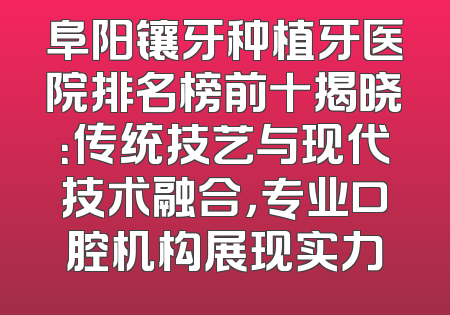阜阳镶牙种植牙医院排名榜前十揭晓：传统技艺与现代技术融合，专业口腔机构展现实力