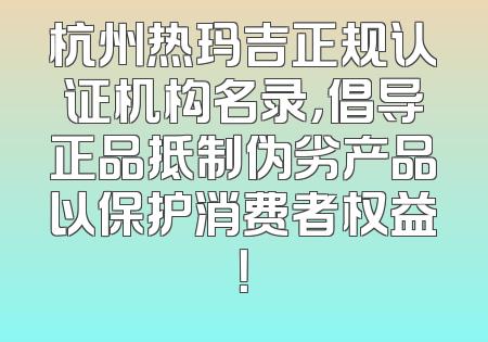 杭州热玛吉正规认证机构名录，倡导正品抵制伪劣产品以保护消费者权益！