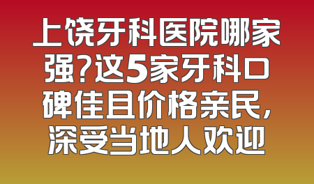 上饶牙科医院哪家强？这5家牙科口碑佳且价格亲民，深受当地人欢迎