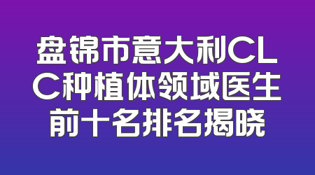 盘锦市意大利CLC种植体领域医生前十名排名揭晓