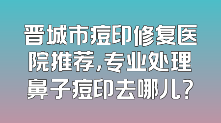 晋城市痘印修复医院推荐，专业处理鼻子痘印去哪儿？