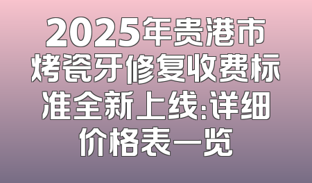 2025年贵港市烤瓷牙修复收费标准全新上线：详细价格表一览