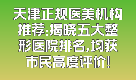 天津正规医美机构推荐：揭晓五大整形医院排名，均获市民高度评价！
