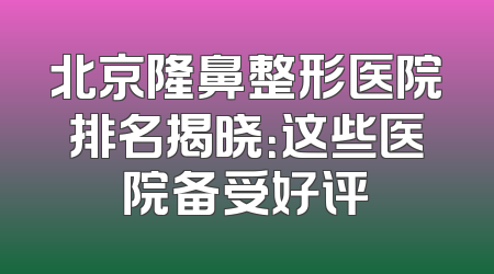 北京隆鼻整形医院排名揭晓：这些医院备受好评