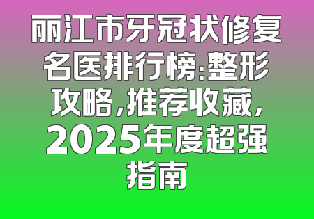 丽江市牙冠状修复名医排行榜：整形攻略，推荐收藏，2025年度超强指南