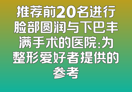 推荐前20名进行脸部圆润与下巴丰满手术的医院：为整形爱好者提供的参考