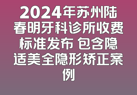 2024年苏州陆春明牙科诊所收费标准发布 包含隐适美全隐形矫正案例