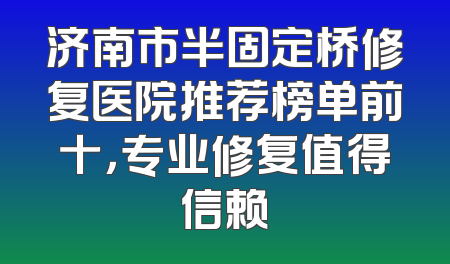 济南市半固定桥修复医院推荐榜单前十，专业修复值得信赖