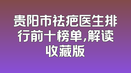 贵阳市祛疤医生排行前十榜单，解读收藏版