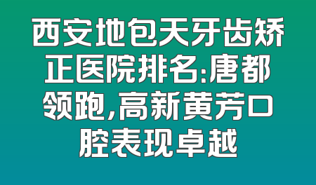 西安地包天牙齿矫正医院排名：唐都领跑，高新黄芳口腔表现卓越