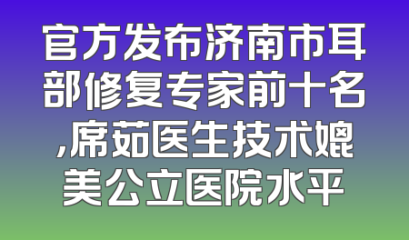 官方发布济南市耳部修复专家前十名，席茹医生技术媲美公立医院水平