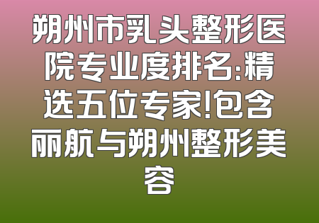朔州市乳头整形医院专业度排名：精选五位专家！包含丽航与朔州整形美容