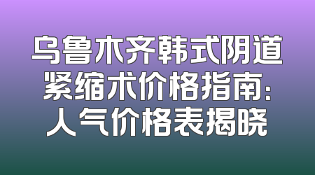 乌鲁木齐韩式阴道紧缩术价格指南：人气价格表揭晓