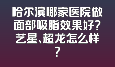 哈尔滨哪家医院做面部吸脂效果好？艺星、超龙怎么样？
