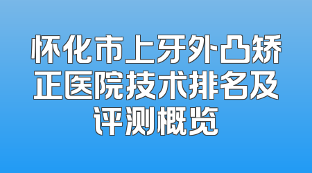 怀化市上牙外凸矫正医院技术排名及评测概览