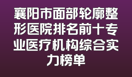 襄阳市面部轮廓整形医院排名前十专业医疗机构综合实力榜单