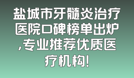 盐城市牙髓炎治疗医院口碑榜单出炉，专业推荐优质医疗机构！