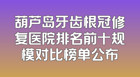 葫芦岛牙齿根冠修复医院排名前十规模对比榜单公布