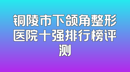 铜陵市下颌角整形医院十强排行榜评测