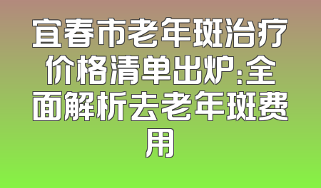 宜春市老年斑治疗价格清单出炉：全面解析去老年斑费用
