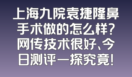 上海九院袁捷隆鼻手术做的怎么样？网传技术很好、今日测评一探究竟！
